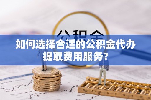 天峨如何选择合适的公积金代办提取费用服务？