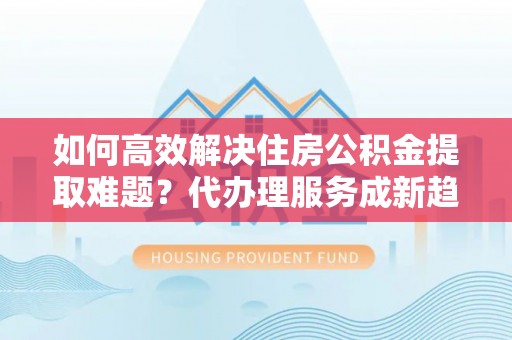 天峨如何高效解决住房公积金提取难题？代办理服务成新趋势
