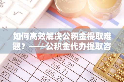 天峨如何高效解决公积金提取难题？——公积金代办提取咨询服务全解析