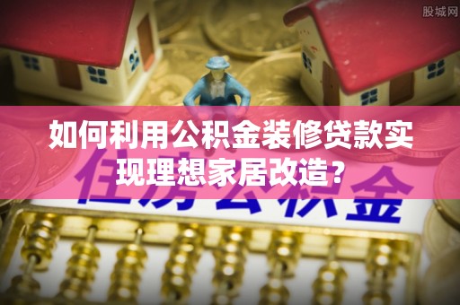 天峨如何利用公积金装修贷款实现理想家居改造？