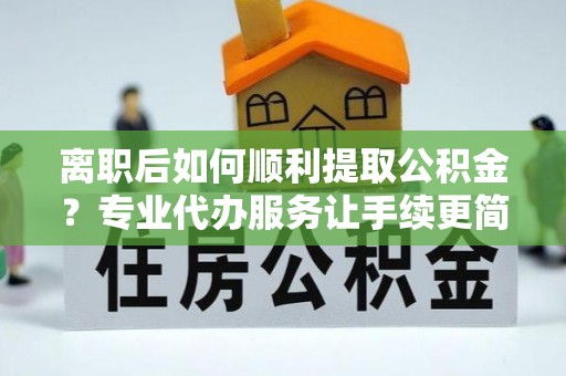 天峨离职后如何顺利提取公积金？专业代办服务让手续更简单