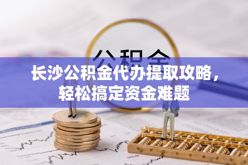 天峨长沙公积金代办提取攻略，轻松搞定资金难题