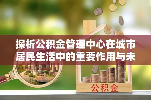 天峨探析公积金管理中心在城市居民生活中的重要作用与未来发展趋势