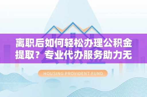 天峨离职后如何轻松办理公积金提取？专业代办服务助力无忧