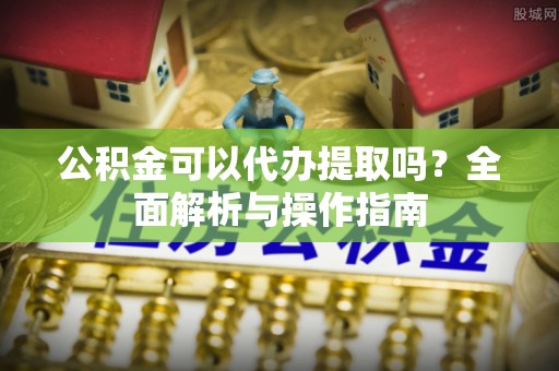天峨公积金可以代办提取吗？全面解析与操作指南