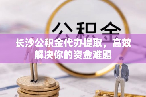 天峨长沙公积金代办提取，高效解决你的资金难题