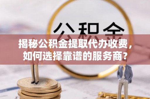 天峨揭秘公积金提取代办收费，如何选择靠谱的服务商？