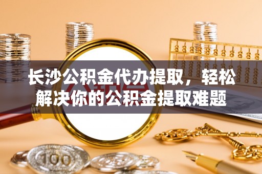 天峨长沙公积金代办提取，轻松解决你的公积金提取难题
