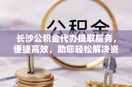 天峨长沙公积金代办提取服务，便捷高效，助您轻松解决资金需求