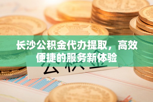 天峨长沙公积金代办提取，高效便捷的服务新体验